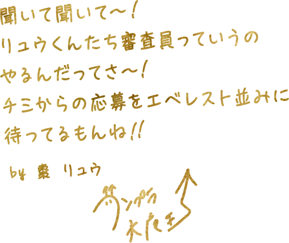 聞いて聞いて～！
                    リュウくんたち審査員っていうの
                    やるんだってさ～！
                    チミからの応募をエベレスト並みに
                    待ってるもんね！！
                    by 棗 リュウ